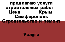 предлагаю услуги строительных работ › Цена ­ 1 000 - Крым, Симферополь Строительство и ремонт » Услуги   